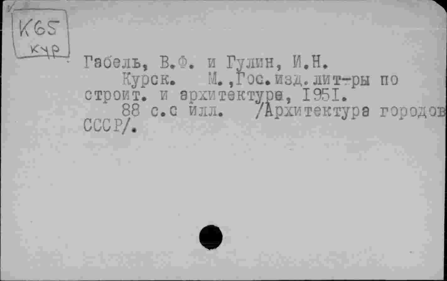 ﻿
Габель, В.Ф. и Гулин, И.Н.
Курск. М. ,Гос. изд. лит-ры строит, и архитектуре, 1951.
"88 с.с илл. /Архитектура ClV/.
по
Д’ ■